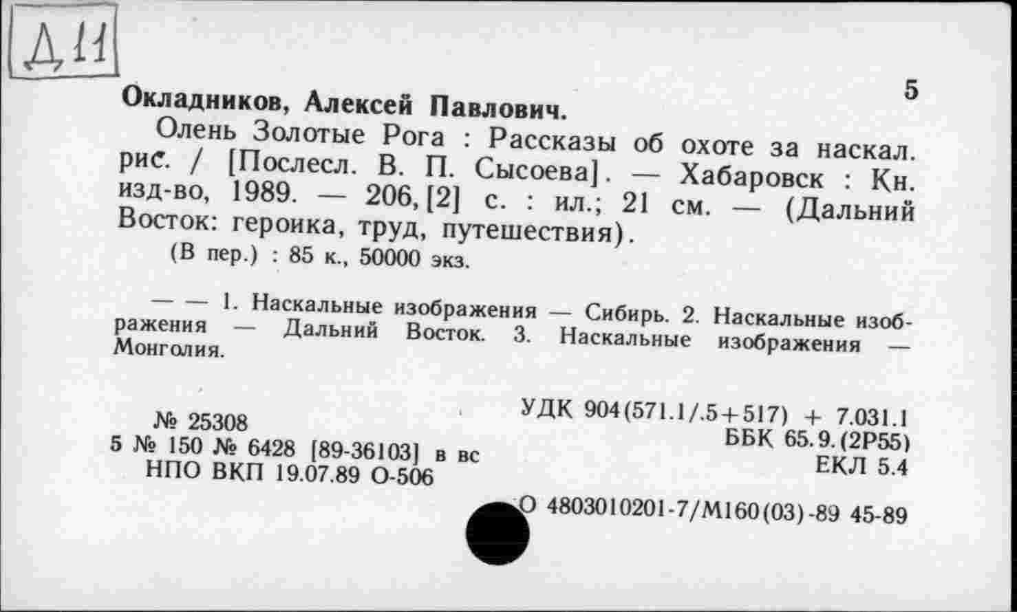 ﻿АН
Окладников, Алексей Павлович.
Олень Золотые Рога : Рассказы об охоте за наскал. рие. / [Послесл. В. П. Сысоева]. — Хабаровск : Кн. изд-во, 1989. — 206, [2] с. : ил.; 21 см. — (Дальний Восток: героика, труд, путешествия).
(В пер.) : 85 к., 50000 экз.
-------1. Наскальные изображения — Сибирь. 2. Наскальные изображения — Дальний Восток. 3. Наскальные изображения — Монголия.
№ 25308
5 № 150 № 6428 [89-36103] в вс НПО ВКП 19.07.89 0-506
УДК 904(571.1/.5 + 517) + 7.031.1
ББК 65.9. (2Р55)
ЕКЛ 5.4
£> 4803010201-7/М160(03)-89 45-89